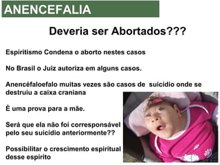 ANENCEFALIA
Deveria ser Abortados???
Espiritismo Condena o aborto nestes casos
No Brasil o Juiz autoriza em alguns casos.
Anencéfaloefalo muitas vezes são casos de suicídio onde se
destruiu a caixa craniana
È uma prova para a mãe.
Será que ela não foi corresponsável
pelo seu suicídio anteriormente??
Possibilitar o crescimento espiritual
desse espirito
 