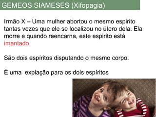 GEMEOS SIAMESES (Xifopagia)
Irmão X – Uma mulher abortou o mesmo espirito
tantas vezes que ele se localizou no útero dela. Ela
morre e quando reencarna, este espirito está
imantado.
São dois espíritos disputando o mesmo corpo.
È uma expiação para os dois espíritos
 