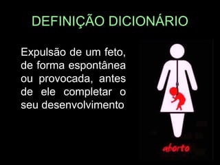 DEFINIÇÃO DICIONÁRIO
• Expulsão de um feto,
de forma espontânea
ou provocada, antes
de ele completar o
seu desenvolvimento
 