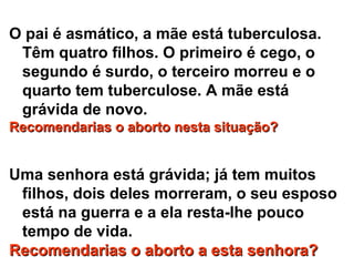 O pai é asmático, a mãe está tuberculosa.
Têm quatro filhos. O primeiro é cego, o
segundo é surdo, o terceiro morreu e o
quarto tem tuberculose. A mãe está
grávida de novo.
Recomendarias o aborto nesta situação?Recomendarias o aborto nesta situação?
Uma senhora está grávida; já tem muitos
filhos, dois deles morreram, o seu esposo
está na guerra e a ela resta-lhe pouco
tempo de vida.
Recomendarias o aborto a esta senhora?Recomendarias o aborto a esta senhora?
 