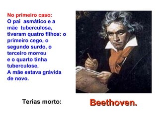 Terias morto:
No primeiro caso:
O pai asmático e a
mãe tuberculosa,
tiveram quatro filhos: o
primeiro cego, o
segundo surdo, o
terceiro morreu
e o quarto tinha
tuberculose.
A mãe estava grávida
de novo.
Beethoven.Beethoven.
 