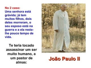 Te teria tocado
assassinar um ser
muito humano, a
um pastor de
almas:
No 2 caso:
Uma senhora está
grávida; já tem
muitos filhos, dois
deles morreram, o
seu esposo está na
guerra e a ela resta-
lhe pouco tempo de
vida.
João Paulo IIJoão Paulo II
 