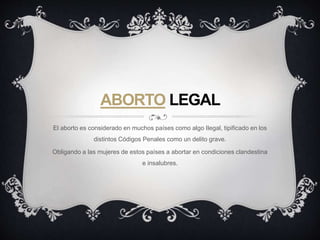 ABORTO LEGAL
El aborto es considerado en muchos países como algo Ilegal, tipificado en los
distintos Códigos Penales como un delito grave.
Obligando a las mujeres de estos países a abortar en condiciones clandestina
e insalubres.
 