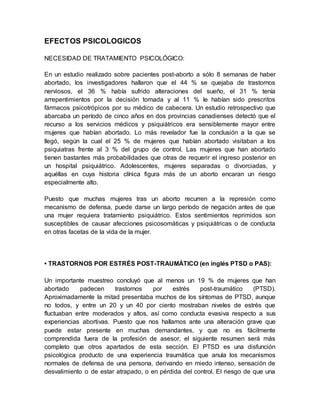 EFECTOS PSICOLOGICOS
NECESIDAD DE TRATAMIENTO PSICOLÓGICO:
En un estudio realizado sobre pacientes post-aborto a sólo 8 semanas de haber
abortado, los investigadores hallaron que el 44 % se quejaba de trastornos
nerviosos, el 36 % había sufrido alteraciones del sueño, el 31 % tenía
arrepentimientos por la decisión tomada y al 11 % le habían sido prescritos
fármacos psicotrópicos por su médico de cabecera. Un estudio retrospectivo que
abarcaba un período de cinco años en dos provincias canadienses detectó que el
recurso a los servicios médicos y psiquiátricos era sensiblemente mayor entre
mujeres que habían abortado. Lo más revelador fue la conclusión a la que se
llegó, según la cual el 25 % de mujeres que habían abortado visitaban a los
psiquiatras frente al 3 % del grupo de control. Las mujeres que han abortado
tienen bastantes más probabilidades que otras de requerir el ingreso posterior en
un hospital psiquiátrico. Adolescentes, mujeres separadas o divorciadas, y
aquéllas en cuya historia clínica figura más de un aborto encaran un riesgo
especialmente alto.
Puesto que muchas mujeres tras un aborto recurren a la represión como
mecanismo de defensa, puede darse un largo período de negación antes de que
una mujer requiera tratamiento psiquiátrico. Estos sentimientos reprimidos son
susceptibles de causar afecciones psicosomáticas y psiquiátricas o de conducta
en otras facetas de la vida de la mujer.
• TRASTORNOS POR ESTRÉS POST-TRAUMÁTICO (en inglés PTSD o PAS):
Un importante muestreo concluyó que al menos un 19 % de mujeres que han
abortado padecen trastornos por estrés post-traumático (PTSD).
Aproximadamente la mitad presentaba muchos de los síntomas de PTSD, aunque
no todos, y entre un 20 y un 40 por ciento mostraban niveles de estrés que
fluctuaban entre moderados y altos, así como conducta evasiva respecto a sus
experiencias abortivas. Puesto que nos hallamos ante una alteración grave que
puede estar presente en muchas demandantes, y que no es fácilmente
comprendida fuera de la profesión de asesor, el siguiente resumen será más
completo que otros apartados de esta sección. El PTSD es una disfunción
psicológica producto de una experiencia traumática que anula los mecanismos
normales de defensa de una persona, derivando en miedo intenso, sensación de
desvalimiento o de estar atrapado, o en pérdida del control. El riesgo de que una
 
