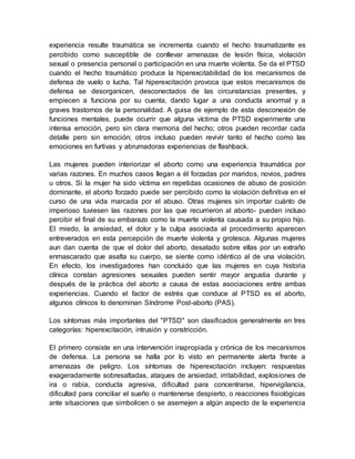 experiencia resulte traumática se incrementa cuando el hecho traumatizante es
percibido como susceptible de conllevar amenazas de lesión física, violación
sexual o presencia personal o participación en una muerte violenta. Se da el PTSD
cuando el hecho traumático produce la hiperexcitabilidad de los mecanismos de
defensa de vuelo o lucha. Tal hiperexcitación provoca que estos mecanismos de
defensa se desorganicen, desconectados de las circunstancias presentes, y
empiecen a funciona por su cuenta, dando lugar a una conducta anormal y a
graves trastornos de la personalidad. A guisa de ejemplo de esta desconexión de
funciones mentales, puede ocurrir que alguna víctima de PTSD experimente una
intensa emoción, pero sin clara memoria del hecho; otros pueden recordar cada
detalle pero sin emoción; otros incluso pueden revivir tanto el hecho como las
emociones en furtivas y abrumadoras experiencias de flashback.
Las mujeres pueden interiorizar el aborto como una experiencia traumática por
varias razones. En muchos casos llegan a él forzadas por maridos, novios, padres
u otros. Si la mujer ha sido víctima en repetidas ocasiones de abuso de posición
dominante, el aborto forzado puede ser percibido como la violación definitiva en el
curso de una vida marcada por el abuso. Otras mujeres sin importar cuánto de
imperioso tuviesen las razones por las que recurrieron al aborto- pueden incluso
percibir el final de su embarazo como la muerte violenta causada a su propio hijo.
El miedo, la ansiedad, el dolor y la culpa asociada al procedimiento aparecen
entreverados en esta percepción de muerte violenta y grotesca. Algunas mujeres
aun dan cuenta de que el dolor del aborto, desatado sobre ellas por un extraño
enmascarado que asalta su cuerpo, se siente como idéntico al de una violación.
En efecto, los investigadores han concluido que las mujeres en cuya historia
clínica constan agresiones sexuales pueden sentir mayor angustia durante y
después de la práctica del aborto a causa de estas asociaciones entre ambas
experiencias. Cuando el factor de estrés que conduce al PTSD es el aborto,
algunos clínicos lo denominan Síndrome Post-aborto (PAS).
Los síntomas más importantes del "PTSD" son clasificados generalmente en tres
categorías: hiperexcitación, intrusión y constricción.
El primero consiste en una intervención inapropiada y crónica de los mecanismos
de defensa. La persona se halla por lo visto en permanente alerta frente a
amenazas de peligro. Los síntomas de hiperexcitación incluyen: respuestas
exageradamente sobresaltadas, ataques de ansiedad, irritabilidad, explosiones de
ira o rabia, conducta agresiva, dificultad para concentrarse, hipervigilancia,
dificultad para conciliar el sueño o mantenerse despierto, o reacciones fisiológicas
ante situaciones que simbolicen o se asemejen a algún aspecto de la experiencia
 