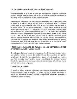 • PLANTEAMIENTOS SUICIDAS E INTENTOS DE SUICIDIO:
Aproximadamente un 60% de mujeres que experimentan secuelas post-aborto
declaran albergar ideas suicidas, con un 28% que intenta realmente suicidarse, de
las cuales la mitad lo ha hecho en dos o más ocasiones.
Investigadores finlandeses han identificado una estrecha relación estadística entre
el aborto y el suicidio en un estudio basado en registros. Los 73 suicidios
identificados se asociaban en el espacio de un año a embarazos que acababan ya
de forma natural, ya por aborto provocado. La tasa media anual de suicidio
femenino en general era de 11.3 por cada 100.000. La tasa de suicidios asociados
con nacimientos era significativamente más baja (5.9). Las tasas para interrupción
del embarazo eran sensiblemente más altas. Para el aborto natural, la tasa era de
18.1 por cada 100.000 y para el aborto provocado de 34.7 por cada 100.000. La
tasa de suicidio dentro del año posterior a la práctica del aborto era tres veces
más alta que la tasa general femenina, siete veces más elevada que para las
mujeres que llevan a término su embarazo, y casi el doble de alta que la de las
mujeres que habían sufrido un aborto por causas naturales.
• REFUERZO DEL HÁBITO DE FUMAR CON LOS CORRESPONDIENTES
EFECTOS NEGATIVOS PARA LA SALUD:
El estrés post-aborto se vincula con una acentuación del tabaquismo. Las mujeres
que abortan tienen el doble de probabilidades de convertirse en grandes
fumadoras y de sufrir los correspondientes riesgos sobre la salud. Las mujeres
que han abortado tienen también mayor probabilidad de continuar fumando
durante los posteriores embarazos deseados, con el riesgo añadido de muerte
neonatal o anomalías congénitas.
• ABUSO DEL ALCOHOL:
El aborto se vincula de forma significativa con un riesgo doblemente añadido de
abuso del alcohol entre las mujeres. El aborto seguido de abuso del alcohol se
vincula con conductas violentas, divorcio o separación, accidentes de tráfico, y
pérdida del puesto de trabajo.
 