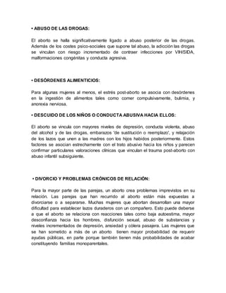 • ABUSO DE LAS DROGAS:
El aborto se halla significativamente ligado a abuso posterior de las drogas.
Además de los costes psico-sociales que supone tal abuso, la adicción las drogas
se vinculan con riesgo incrementado de contraer infecciones por VIH/SIDA,
malformaciones congénitas y conducta agresiva.
• DESÓRDENES ALIMENTICIOS:
Para algunas mujeres al menos, el estrés post-aborto se asocia con desórdenes
en la ingestión de alimentos tales como comer compulsivamente, bulimia, y
anorexia nerviosa.
• DESCUIDO DE LOS NIÑOS O CONDUCTA ABUSIVA HACIA ELLOS:
El aborto se vincula con mayores niveles de depresión, conducta violenta, abuso
del alcohol y de las drogas, embarazos 'de sustitución o reemplazo', y relajación
de los lazos que unen a las madres con los hijos habidos posteriormente. Estos
factores se asocian estrechamente con el trato abusivo hacia los niños y parecen
confirmar particulares valoraciones clínicas que vinculan el trauma post-aborto con
abuso infantil subsiguiente.
• DIVORCIO Y PROBLEMAS CRÓNICOS DE RELACIÓN:
Para la mayor parte de las parejas, un aborto crea problemas imprevistos en su
relación. Las parejas que han recurrido al aborto están más expuestas a
divorciarse o a separarse. Muchas mujeres que abortan desarrollan una mayor
dificultad para establecer lazos duraderos con un compañero. Esto puede deberse
a que el aborto se relaciona con reacciones tales como baja autoestima, mayor
desconfianza hacia los hombres, disfunción sexual, abuso de substancias y
niveles incrementados de depresión, ansiedad y cólera pasajera. Las mujeres que
se han sometido a más de un aborto tienen mayor probabilidad de requerir
ayudas públicas, en parte porque también tienen más probabilidades de acabar
constituyendo familias monoparentales.
 