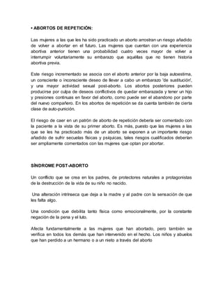 • ABORTOS DE REPETICIÓN:
Las mujeres a las que les ha sido practicado un aborto arrostran un riesgo añadido
de volver a abortar en el futuro. Las mujeres que cuentan con una experiencia
abortiva anterior tienen una probabilidad cuatro veces mayor de volver a
interrumpir voluntariamente su embarazo que aquéllas que no tienen historia
abortiva previa.
Este riesgo incrementado se asocia con el aborto anterior por la baja autoestima,
un consciente o inconsciente deseo de llevar a cabo un embarazo 'de sustitución',
y una mayor actividad sexual post-aborto. Los abortos posteriores pueden
producirse por culpa de deseos conflictivos de quedar embarazada y tener un hijo
y presiones continuas en favor del aborto, como puede ser el abandono por parte
del nuevo compañero. En los abortos de repetición se da cuenta también de cierta
clase de auto-punición.
El riesgo de caer en un patrón de aborto de repetición debería ser comentado con
la paciente a la vista de su primer aborto. Es más, puesto que las mujeres a las
que se les ha practicado más de un aborto se exponen a un importante riesgo
añadido de sufrir secuelas físicas y psíquicas, tales riesgos cualificados deberían
ser ampliamente comentados con las mujeres que optan por abortar.
SÍNDROME POST-ABORTO
Un conflicto que se crea en los padres, de protectores naturales a protagonistas
de la destrucción de la vida de su niño no nacido.
Una alteración intrínseca que deja a la madre y al padre con la sensación de que
les falta algo.
Una condición que debilita tanto física como emocionalmente, por la constante
negación de la pena y el luto.
Afecta fundamentalmente a las mujeres que han abortado, pero también se
verifica en todos los demás que han intervenido en el hecho. Los niños y abuelos
que han perdido a un hermano o a un nieto a través del aborto
 