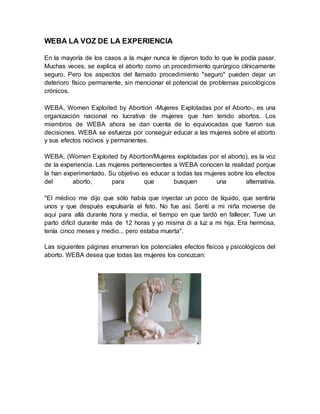 WEBA LA VOZ DE LA EXPERIENCIA
En la mayoría de los casos a la mujer nunca le dijeron todo lo que le podía pasar.
Muchas veces, se explica el aborto como un procedimiento quirúrgico clínicamente
seguro. Pero los aspectos del llamado procedimiento "seguro" pueden dejar un
deterioro físico permanente, sin mencionar el potencial de problemas psicológicos
crónicos.
WEBA, Women Exploited by Abortion -Mujeres Explotadas por el Aborto-, es una
organización nacional no lucrativa de mujeres que han tenido abortos. Los
miembros de WEBA ahora se dan cuenta de lo equivocadas que fueron sus
decisiones. WEBA se esfuerza por conseguir educar a las mujeres sobre el aborto
y sus efectos nocivos y permanentes.
WEBA, (Women Exploited by Abortion/Mujeres explotadas por el aborto), es la voz
de la experiencia. Las mujeres pertenecientes a WEBA conocen la realidad porque
la han experimentado. Su objetivo es educar a todas las mujeres sobre los efectos
del aborto, para que busquen una alternativa.
"El médico me dijo que sólo había que inyectar un poco de líquido, que sentiría
unos y que después expulsaría el feto. No fue así. Sentí a mi niña moverse de
aquí para allá durante hora y media, el tiempo en que tardó en fallecer. Tuve un
parto difícil durante más de 12 horas y yo misma di a luz a mi hija. Era hermosa,
tenía cinco meses y medio... pero estaba muerta".
Las siguientes páginas enumeran los potenciales efectos físicos y psicológicos del
aborto. WEBA desea que todas las mujeres los conozcan:
 