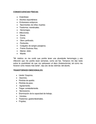 CONSECUENCIAS FÍSICAS:
 Esterilidad.
 Abortos espontáneos
 Embarazos ectópicos
 Nacimientos de niños muertos
 Trastornos menstruales.
 Hemorragia.
 Infecciones.
 Shock.
 Coma.
 Útero perforado.
 Peritonitis.
 Coágulos de sangre pasajeros.
 Fiebre /Sudores fríos.
 Intenso dolor.
 Muerte
"Mi médico no me contó que podría tener una abundante hemorragia y una
infección que me podría durar semanas, como así fue. Tampoco me dijo nada
sobre la posibilidad de que me extirpasen el útero (histerectomía), tal como me
hicieron ocho meses más tarde", dijo una de las víctimas del aborto.
TRANSTORNOS EMOCIONALES:
 Llanto/ Suspiros.
 Insomnio.
 Pérdida de apetito.
 Pérdida de peso.
 Agotamiento.
 Tragar constantemente.
 Nerviosismo.
 Disminución de la capacidad de trabajo.
 Vómitos.
 Trastornos gastrointestinales.
 Frigidez.
 