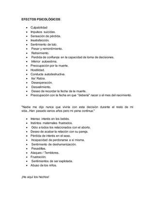 EFECTOS PSICOLÓGICOS:
 Culpabilidad
 Impulsos suicidas.
 Sensación de pérdida.
 Insatisfacción.
 Sentimiento de luto.
 Pesar y remordimiento.
 Retraimiento.
 Perdida de confianza en la capacidad de toma de decisiones.
 Inferior autoestima.
 Preocupación por la muerte.
 Hostilidad.
 Conducta autodestructiva.
 Ira/ Rabia.
 Desesperación.
 Desvalimiento.
 Deseo de recordar la fecha de la muerte.
 Preocupación con la fecha en que "debería" nacer o el mes del nacimiento.
"Nadie me dijo nunca que viviría con esta decisión durante el resto de mi
vida...Han pasado varios años pero mi pena continua."
 Intenso interés en los bebés.
 Instintos maternales frustrados.
 Odio a todos los relacionados con el aborto.
 Deseo de acabar la relación con su pareja.
 Pérdida de interés en el sexo.
 Incapacidad de perdonarse a sí misma.
 Sentimiento de deshumanización.
 Pesadillas.
 Ataques / Temblores.
 Frustración.
 Sentimientos de ser explotada.
 Abuso de los niños.
¡He aquí los hechos!
 