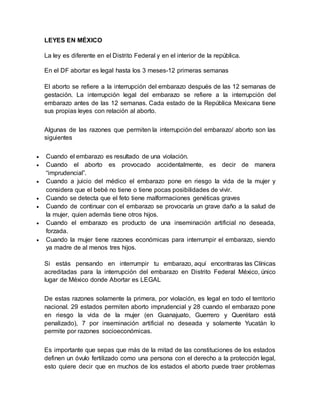 LEYES EN MÉXICO
La ley es diferente en el Distrito Federal y en el interior de la república.
En el DF abortar es legal hasta los 3 meses-12 primeras semanas
El aborto se refiere a la interrupción del embarazo después de las 12 semanas de
gestación. La interrupción legal del embarazo se refiere a la interrupción del
embarazo antes de las 12 semanas. Cada estado de la República Mexicana tiene
sus propias leyes con relación al aborto.
Algunas de las razones que permiten la interrupción del embarazo/ aborto son las
siguientes
 Cuando el embarazo es resultado de una violación.
 Cuando el aborto es provocado accidentalmente, es decir de manera
“imprudencial”.
 Cuando a juicio del médico el embarazo pone en riesgo la vida de la mujer y
considera que el bebé no tiene o tiene pocas posibilidades de vivir.
 Cuando se detecta que el feto tiene malformaciones genéticas graves
 Cuando de continuar con el embarazo se provocaría un grave daño a la salud de
la mujer, quien además tiene otros hijos.
 Cuando el embarazo es producto de una inseminación artificial no deseada,
forzada.
 Cuando la mujer tiene razones económicas para interrumpir el embarazo, siendo
ya madre de al menos tres hijos.
Si estás pensando en interrumpir tu embarazo, aquí encontraras las Clínicas
acreditadas para la interrupción del embarazo en Distrito Federal México, único
lugar de México donde Abortar es LEGAL
De estas razones solamente la primera, por violación, es legal en todo el territorio
nacional. 29 estados permiten aborto imprudencial y 28 cuando el embarazo pone
en riesgo la vida de la mujer (en Guanajuato, Guerrero y Querétaro está
penalizado), 7 por inseminación artificial no deseada y solamente Yucatán lo
permite por razones socioeconómicas.
Es importante que sepas que más de la mitad de las constituciones de los estados
definen un óvulo fertilizado como una persona con el derecho a la protección legal,
esto quiere decir que en muchos de los estados el aborto puede traer problemas
 