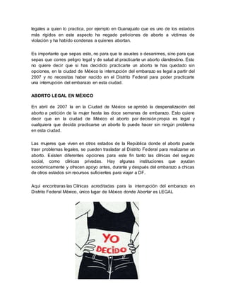 legales a quien lo practica, por ejemplo en Guanajuato que es uno de los estados
más rígidos en este aspecto ha negado peticiones de aborto a víctimas de
violación y ha habido condenas a quienes abortan.
Es importante que sepas esto, no para que te asustes o desanimes, sino para que
sepas que corres peligro legal y de salud al practicarte un aborto clandestino. Esto
no quiere decir que si has decidido practicarte un aborto te has quedado sin
opciones, en la ciudad de México la interrupción del embarazo es legal a partir del
2007 y no necesitas haber nacido en el Distrito Federal para poder practicarte
una interrupción del embarazo en esta ciudad.
ABORTO LEGAL EN MÉXICO
En abril de 2007 la en la Ciudad de México se aprobó la despenalización del
aborto a petición de la mujer hasta las doce semanas de embarazo. Esto quiere
decir que en la ciudad de México el aborto por decisión propia es legal y
cualquiera que decida practicarse un aborto lo puede hacer sin ningún problema
en esta ciudad.
Las mujeres que viven en otros estados de la República donde el aborto puede
traer problemas legales, se pueden trasladar al Distrito Federal para realizarse un
aborto. Existen diferentes opciones para este fin tanto las clínicas del seguro
social, como clínicas privadas. Hay algunas instituciones que ayudan
económicamente y ofrecen apoyo antes, durante y después del embarazo a chicas
de otros estados sin recursos suficientes para viajar a DF.
Aquí encontraras las Clínicas acreditadas para la interrupción del embarazo en
Distrito Federal México, único lugar de México donde Abortar es LEGAL
 