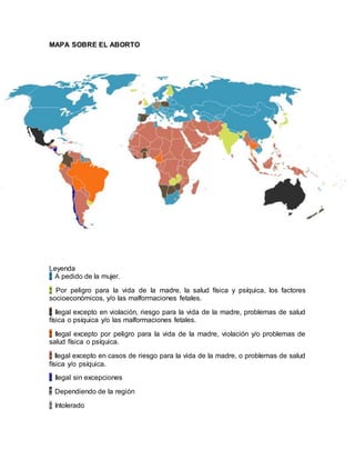 MAPA SOBRE EL ABORTO
Leyenda
¦¦ A pedido de la mujer.
¦¦ Por peligro para la vida de la madre, la salud física y psíquica, los factores
socioeconómicos, y/o las malformaciones fetales.
¦¦ Ilegal excepto en violación, riesgo para la vida de la madre, problemas de salud
física o psíquica y/o las malformaciones fetales.
¦¦ Ilegal excepto por peligro para la vida de la madre, violación y/o problemas de
salud física o psíquica.
¦¦ Ilegal excepto en casos de riesgo para la vida de la madre, o problemas de salud
física y/o psíquica.
¦¦ Ilegal sin excepciones
¦¦ Dependiendo de la región
¦¦ Intolerado
 