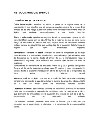METODOS ANTICONCEPTIVOS
LOS MÉTODOS NATURALES SON:
Coito interrumpido: consiste en retirar el pene de la vagina antes de la
eyaculación lo que significa que el semen no quedará dentro de la mujer. Este
método es de alto riesgo puesto que antes de la eyaculación el hombre arroja un
líquido que contiene espermatozoides y que puede fecundar.
Ritmo o calendario: consiste en registrar los ciclos menstruales durante un año
para identificar cuáles son los días fértiles de la mujer en los que se corre mayor
riesgo de embarazo. El método del ritmo implica evitar las relaciones sexuales
coitales durante los días fértiles que son los días de la ovulación. Sólo funciona en
mujeres con ciclos menstruales regulares.
Temperatura corporal o basal: consiste en tomar la temperatura de la mujer
todos los días, a la misma hora, en el mismo sitio del cuerpo (boca o axila), antes
de levantarse de la cama, desde el primer día de la menstruación hasta la
menstruación siguiente, para identificar los cambios que señalan los días de
ovulación.
Normalmente la temperatura se encuentra entre 36 y 36.5 grados centígrados.
Durante el día de la ovulación se eleva hasta 37 grados o más, permaneciendo
elevada hasta la siguiente menstruación. El día del aumento de la temperatura de
debe evitar la relación sexual.
Moco cervical: es un líquido que está en el cuello del útero, se vuelve cristalino y
transparente semejante a una clara de huevo durante los días de ovulación, fecha
en la que se deben evitar las relaciones sexuales coitales.
Lactancia materna: este método consiste en amamantar al bebé por lo menos
cada tres horas desde el momento del nacimiento, más de cinco veces al día, lo
que disminuye la probabilidad de la ovulación. Su eficacia es del 80 al 95 % ,
dependiendo de uso adecuado del método.
Los métodos naturales presentan altas tasas de fracaso, por la dificultad que
presentan en el aprendizaje, la disciplina y la reducción de la espontaneidad
sexual.
 