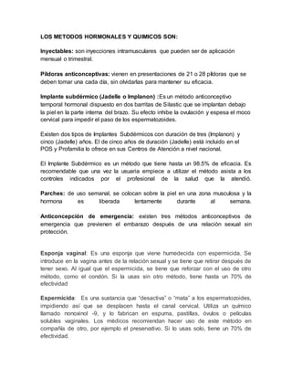 LOS METODOS HORMONALES Y QUIMICOS SON:
Inyectables: son inyecciones intramusculares que pueden ser de aplicación
mensual o trimestral.
Píldoras anticonceptivas: vienen en presentaciones de 21 o 28 píldoras que se
deben tomar una cada día, sin olvidarlas para mantener su eficacia.
Implante subdérmico (Jadelle o Implanon) :Es un método anticonceptivo
temporal hormonal dispuesto en dos barritas de Silastic que se implantan debajo
la piel en la parte interna del brazo. Su efecto inhibe la ovulación y espesa el moco
cervical para impedir el paso de los espermatozoides.
Existen dos tipos de Implantes Subdérmicos con duración de tres (Implanon) y
cinco (Jadelle) años. El de cinco años de duración (Jadelle) está incluido en el
POS y Profamilia lo ofrece en sus Centros de Atención a nivel nacional.
El Implante Subdérmico es un método que tiene hasta un 98.5% de eficacia. Es
recomendable que una vez la usuaria empiece a utilizar el método asista a los
controles indicados por el profesional de la salud que la atendió.
Parches: de uso semanal, se colocan sobre la piel en una zona musculosa y la
hormona es liberada lentamente durante al semana.
Anticoncepción de emergencia: existen tres métodos anticonceptivos de
emergencia que previenen el embarazo después de una relación sexual sin
protección.
Esponja vaginal: Es una esponja que viene humedecida con espermicida. Se
introduce en la vagina antes de la relación sexual y se tiene que retirar después de
tener sexo. Al igual que el espermicida, se tiene que reforzar con el uso de otro
método, como el condón. Si la usas sin otro método, tiene hasta un 70% de
efectividad
Espermicida: Es una sustancia que “desactiva” o “mata” a los espermatozoides,
impidiendo así que se desplacen hasta el canal cervical. Utiliza un químico
llamado nonoxinol -9, y lo fabrican en espuma, pastillas, óvulos o películas
solubles vaginales. Los médicos recomiendan hacer uso de este método en
compañía de otro, por ejemplo el preservativo. Si lo usas solo, tiene un 70% de
efectividad.
 