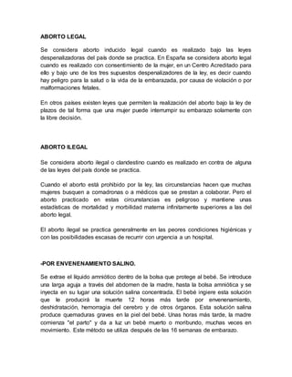 ABORTO LEGAL
Se considera aborto inducido legal cuando es realizado bajo las leyes
despenalizadoras del país donde se practica. En España se considera aborto legal
cuando es realizado con consentimiento de la mujer, en un Centro Acreditado para
ello y bajo uno de los tres supuestos despenalizadores de la ley, es decir cuando
hay peligro para la salud o la vida de la embarazada, por causa de violación o por
malformaciones fetales.
En otros países existen leyes que permiten la realización del aborto bajo la ley de
plazos de tal forma que una mujer puede interrumpir su embarazo solamente con
la libre decisión.
ABORTO ILEGAL
Se considera aborto ilegal o clandestino cuando es realizado en contra de alguna
de las leyes del país donde se practica.
Cuando el aborto está prohibido por la ley, las circunstancias hacen que muchas
mujeres busquen a comadronas o a médicos que se prestan a colaborar. Pero el
aborto practicado en estas circunstancias es peligroso y mantiene unas
estadísticas de mortalidad y morbilidad materna infinitamente superiores a las del
aborto legal.
El aborto ilegal se practica generalmente en las peores condiciones higiénicas y
con las posibilidades escasas de recurrir con urgencia a un hospital.
-POR ENVENENAMIENTO SALINO.
Se extrae el líquido amniótico dentro de la bolsa que protege al bebé. Se introduce
una larga aguja a través del abdomen de la madre, hasta la bolsa amniótica y se
inyecta en su lugar una solución salina concentrada. El bebé ingiere esta solución
que le producirá la muerte 12 horas más tarde por envenenamiento,
deshidratación, hemorragia del cerebro y de otros órganos. Esta solución salina
produce quemaduras graves en la piel del bebé. Unas horas más tarde, la madre
comienza "el parto" y da a luz un bebé muerto o moribundo, muchas veces en
movimiento. Este método se utiliza después de las 16 semanas de embarazo.
 
