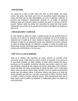 - POR SUCCIÓN.
Se inserta en el útero un tubo hueco que tiene un borde afilado. Una fuerte
succión (28 veces más fuerte que la de una aspiradora casera) despedaza el
cuerpo del bebé que se está desarrollando, así como la placenta y absorbe "el
producto del embarazo", depositándolo después en un balde. El abortista
introduce luego una pinza para extraer el cráneo, que suele no salir por el tubo de
succión. Algunas veces las partes más pequeñas del cuerpo del bebé pueden
identificarse. Casi el 95% de los abortos en los países desarrollados se realizan de
esta forma.
- POR DILATACIÓN Y CURETAJE
En este método se utiliza una cureta o cuchillo provisto de una cucharilla filosa en
la punta con la cual se va cortando al bebé en pedazos con el fin de facilitar su
extracción por el cuello de la matriz. Durante el segundo y el tercer trimestre del
embarazo el bebé es ya demasiado grande para extraerlo por succión; entonces
se utiliza el método llamado por dilatación y curetaje. La cureta se emplea para
desmembrar al bebé, sacándose luego en pedazos con ayuda de los fórceps. Este
método está convirtiéndose en el más usual.
- POR "D & X" A LAS 32 SEMANAS.
Este es el método más espantoso de todos, también es conocido como
nacimiento parcial. Suele hacerse cuando el bebé se encuentra muy próximo de
su nacimiento Después de haber dilatado el cuello uterino durante tres días y
guiándose por la ecografía, el abortista introduce unas pinzas y agarra con ellas
una piernecita, después la otra, seguida del cuerpo, hasta llegar a los hombros y
brazos del bebé. Así extrae parcialmente el cuerpo del bebé, como si éste fuera
nacer, salvo que deja la cabeza dentro del útero. Como la cabeza es demasiado
grande para ser extraída intacta; el abortista, entierra unas tijeras en la base del
cráneo del bebé que está vivo, y las abre para ampliar el orificio. Entonces inserta
un catéter y extrae el cerebro mediante succión. Este procedimiento hace que el
bebé muera y que su cabeza se desplome. A continuación extrae a la criatura y le
corta la placenta.
 