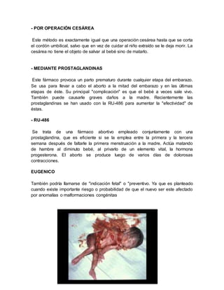- POR OPERACIÓN CESÁREA
Este método es exactamente igual que una operación cesárea hasta que se corta
el cordón umbilical, salvo que en vez de cuidar al niño extraído se le deja morir. La
cesárea no tiene el objeto de salvar al bebé sino de matarlo.
- MEDIANTE PROSTAGLANDINAS
Este fármaco provoca un parto prematuro durante cualquier etapa del embarazo.
Se usa para llevar a cabo el aborto a la mitad del embarazo y en las últimas
etapas de éste. Su principal "complicación" es que el bebé a veces sale vivo.
También puede causarle graves daños a la madre. Recientemente las
prostaglandinas se han usado con la RU-486 para aumentar la "efectividad" de
éstas.
- RU-486
Se trata de una fármaco abortivo empleado conjuntamente con una
prostaglandina, que es eficiente si se la emplea entre la primera y la tercera
semana después de faltarle la primera menstruación a la madre. Actúa matando
de hambre al diminuto bebé, al privarlo de un elemento vital, la hormona
progesterona. El aborto se produce luego de varios días de dolorosas
contracciones.
EUGENICO
También podría llamarse de "indicación fetal" o "preventivo. Ya que es planteado
cuando existe importante riesgo o probabilidad de que el nuevo ser este afectado
por anomalías o malformaciones congénitas
 
