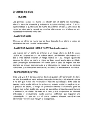 EFECTOS FISICOS
 MUERTE:
Las primeras causas de muerte en relación con el aborto son hemorragia,
infección, embolia, anestesia, y embarazos ectópicos sin diagnosticar. El aborto
legal constituye la quinta causa de muerte de gestantes en los EE. UU, aunque de
hecho se sabe que la mayoría de muertes relacionadas con el aborto no son
registradas oficialmente como tales.
• CÁNCER DE MAMA:
El riesgo de cáncer de mama casi se dobla después de un aborto e incluso se
incrementa aún más con dos o más abortos.
• CÁNCER DE OVARIOS, HÍGADO Y CERVICAL (cuello uterino):
Las mujeres con un aborto se enfrentan a un riesgo relativo de 2.3 de cáncer
cervical, en comparación con las mujeres que no han abortado, y las mujeres con
dos o más abortos encaran un riesgo relativo de 4.92. Riesgos igualmente
elevados de cáncer de ovario e hígado se ligan con el aborto único o múltiple.
Estos porcentajes incrementados de cáncer para el caso de mujeres que han
abortado se vinculan aparentemente a la interrupción no natural de los cambios
hormonales que acompañan al embarazo, así como a la lesión cervical no tratada.
• PERFORACIÓN DE ÚTERO:
Entre un 2 y un 3 % de las pacientes de aborto pueden sufrir perforación del útero;
es más, la mayoría de estas lesiones quedarán sin ser diagnosticadas ni tratadas
a no ser que realice una visualización mediante laparoscopia. Esta clase de
examen puede resultar útil cuando se inicia un proceso judicial por negligencia en
la práctica del aborto. El riesgo de perforación uterina se incrementa para las
mujeres que ya han tenido hijos y para las que reciben anestesia general durante
la realización del aborto. El daño en el útero puede complicarse en ulteriores
embarazos y eventualmente puede acarrear problemas que requieran una
histerectomía, lo que de por sí puede conllevar diversas complicaciones
adicionales y lesiones que incluyen la osteoporosis.
 