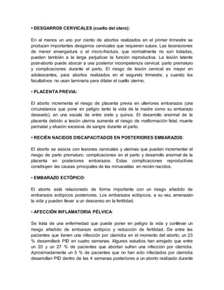 • DESGARROS CERVICALES (cuello del útero):
En al menos un uno por ciento de abortos realizados en el primer trimestre se
producen importantes desgarros cervicales que requieren sutura. Las laceraciones
de menor envergadura o el micro-fractura, que normalmente no son tratadas,
pueden también a la larga perjudicar la función reproductiva. La lesión latente
post-aborto puede abocar a una posterior incompetencia cervical, parto prematuro
y complicaciones durante el parto. El riesgo de lesión cervical es mayor en
adolescentes, para abortos realizados en el segundo trimestre, y cuando los
facultativos no usan laminaria para dilatar el cuello uterino.
• PLACENTA PREVIA:
El aborto incrementa el riesgo de placenta previa en ulteriores embarazos (una
circunstancia que pone en peligro tanto la vida de la madre como su embarazo
deseado), en una escala de entre siete y quince. El desarrollo anormal de la
placenta debido a lesión uterina aumenta el riesgo de malformación fetal, muerte
perinatal y efusión excesiva de sangre durante el parto.
• RECIÉN NACIDOS DISCAPACITADOS EN POSTERIORES EMBARAZOS:
El aborto se asocia con lesiones cervicales y uterinas que pueden incrementar el
riesgo de parto prematuro, complicaciones en el parto y desarrollo anormal de la
placenta en posteriores embarazos. Estas complicaciones reproductivas
constituyen las causas principales de las minusvalías en recién nacidos.
• EMBARAZO ECTÓPICO:
El aborto está relacionado de forma importante con un riesgo añadido de
embarazos ectópicos posteriores. Los embarazos ectópicos, a su vez, amenazan
la vida y pueden llevar a un descenso en la fertilidad.
• AFECCIÓN INFLAMATORIA PÉLVICA:
Se trata de una enfermedad que puede poner en peligro la vida y conllevar un
riesgo añadido de embarazo ectópico y reducción de fertilidad. De entre las
pacientes que tienen una infección por clamidia en el momento del aborto, un 23
% desarrollará PID en cuatro semanas. Algunos estudios han arrojado que entre
un 20 y un 27 % de pacientes que abortan sufren una infección por clamidia.
Aproximadamente un 5 % de pacientes que no han sido infectados por clamidia
desarrollan PID dentro de las 4 semanas posteriores a un aborto realizado durante
 