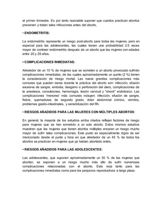 el primer trimestre. Es por tanto razonable suponer que cuantos practican abortos
previenen y tratan tales infecciones antes del aborto.
• ENDOMETRITIS:
La endometritis representa un riesgo post-aborto para todas las mujeres, pero en
especial para las adolescentes, las cuales tienen una probabilidad 2.5 veces
mayor de contraer endometritis después de un aborto que las mujeres con edades
entre 20 y 29 años.
• COMPLICACIONES INMEDIATAS:
Alrededor de un 10 % de mujeres que se someten a un aborto provocado sufrirán
complicaciones inmediatas, de las cuales aproximadamente un quinto (2 %) tienen
la consideración de riesgo mortal. Las nueve grandes complicaciones más
comunes que pueden darse durante la práctica del aborto son: infección, efusión
excesiva de sangre, embolia, desgarro o perforación del útero, complicaciones de
la anestesia, convulsiones, hemorragia, lesión cervical y "shock" endotóxico. Las
complicaciones 'menores' más comunes incluyen: infección, efusión de sangre,
fiebre, quemaduras de segundo grado, dolor abdominal crónico, vómitos,
problemas gastro-intestinales, y sensibilización del Rh.
• RIESGOS AÑADIDOS PARA LAS MUJERES CON MÚLTIPLES ABORTOS:
En general, la mayoría de los estudios arriba citados reflejan factores de riesgo
para mujeres que se han sometido a un solo aborto. Estos mismos estudios
muestran que las mujeres que tienen abortos múltiples encaran un riesgo mucho
mayor de sufrir tales complicaciones. Este punto es especialmente digno de ser
mencionado desde el punto y hora en que alrededor de un 45 % de todos los
abortos se practican en mujeres que ya habían abortado antes.
• RIESGOS AÑADIDOS PARA LAS ADOLESCENTES:
Las adolescentes, que suponen aproximadamente un 30 % de las mujeres que
abortan, se exponen a un riesgo mucho más alto de sufrir numerosas
complicaciones relacionadas con el aborto. Esto reza tanto para las
complicaciones inmediatas como para los perjuicios reproductivos a largo plazo.
 