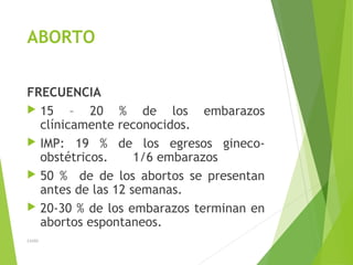 ABORTO
FRECUENCIA
 15 – 20 % de los embarazos
clínicamente reconocidos.
 IMP: 19 % de los egresos gineco-
obstétricos. 1/6 embarazos
 50 % de de los abortos se presentan
antes de las 12 semanas.
 20-30 % de los embarazos terminan en
abortos espontaneos.
JAHH
 