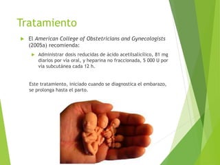 Tratamiento
 El American College of Obstetricians and Gynecologists
(2005a) recomienda:
 Administrar dosis reducidas de ácido acetilsalicílico, 81 mg
diarios por vía oral, y heparina no fraccionada, 5 000 U por
vía subcutánea cada 12 h.
Este tratamiento, iniciado cuando se diagnostica el embarazo,
se prolonga hasta el parto.
 