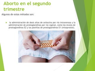 Aborto en el segundo
trimestre
Algunos de estos métodos son:
 la administración de dosis altas de oxitocina por vía intravenosa y la
administración de prostaglandinas por vía vaginal, como los óvulos de
prostaglandinas E2 y las pastillas de prostaglandinas E1 (misoprostol).
 