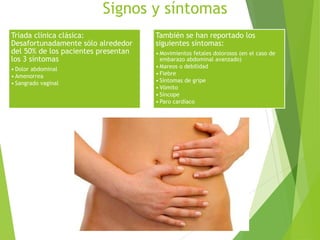 Signos y síntomas
Tríada clínica clásica:
Desafortunadamente sólo alrededor
del 50% de los pacientes presentan
los 3 síntomas
• Dolor abdominal
• Amenorrea
• Sangrado vaginal
También se han reportado los
siguientes síntomas:
• Movimientos fetales dolorosos (en el caso de
embarazo abdominal avanzado)
• Mareos o debilidad
• Fiebre
• Síntomas de gripe
• Vómito
• Síncope
• Paro cardíaco
 