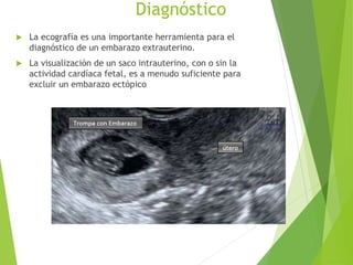 Diagnóstico
 La ecografía es una importante herramienta para el
diagnóstico de un embarazo extrauterino.
 La visualización de un saco intrauterino, con o sin la
actividad cardíaca fetal, es a menudo suficiente para
excluir un embarazo ectópico
 