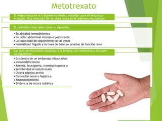 Metotrexato
El metotrexato es el tratamiento médico estándar para el embarazo
ectópico. Una inyección IM en dosis única es el régimen más popular.
• Estabilidad hemodinámica
• No dolor abdominal intenso o persistente
• La capacidad de seguimiento varias veces
• Normalidad hígado y la línea de base en pruebas de función renal
El candidato ideal debe tener lo siguiente:
• Existencia de un embarazo intrauterino
• Inmunodeficiencia
• Anemia, leucopenia, trombocitopenia o
• Sensibilidad al metotrexato
• Úlcera péptica activa
• Disfunción renal o hepática
• Amamantamiento
• Evidencia de rotura tubárica
Las contraindicaciones absolutas a la terapia con metotrexato incluyen
los siguientes:
 
