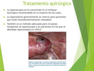 Tratamiento quirúrgico
 La laparoscopia se ha convertido en el enfoque
quirúrgico recomendado en la mayoría de los casos.
 La laparotomía generalmente se reserva para pacientes
que están hemodinámicamente inestables
 También es un método adecuado para cirujanos
inexpertos en laparoscopia y en pacientes en los que el
abordaje laparoscópico es difícil
 