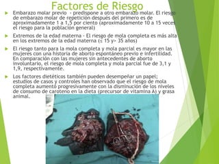 Factores de Riesgo Embarazo molar previo - predispone a otro embarazo molar. El riesgo
de embarazo molar de repetición después del primero es de
aproximadamente 1 a 1,5 por ciento (aproximadamente 10 a 15 veces
el riesgo para la población general)
 Extremos de la edad materna - El riesgo de mola completa es más alta
en los extremos de la edad materna (≤ 15 y> 35 años)
 El riesgo tanto para la mola completa y mola parcial es mayor en las
mujeres con una historia de aborto espontáneo previo e infertilidad.
En comparación con las mujeres sin antecedentes de aborto
involuntario, el riesgo de mola completa y mola parcial fue de 3,1 y
1,9, respectivamente.
 Los factores dietéticos también pueden desempeñar un papel;
estudios de casos y controles han observado que el riesgo de mola
completa aumentó progresivamente con la disminución de los niveles
de consumo de caroteno en la dieta (precursor de vitamina A) y grasa
animal.
 