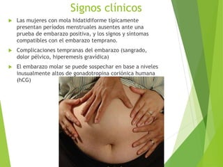 Signos clínicos
 Las mujeres con mola hidatidiforme típicamente
presentan períodos menstruales ausentes ante una
prueba de embarazo positiva, y los signos y síntomas
compatibles con el embarazo temprano.
 Complicaciones tempranas del embarazo (sangrado,
dolor pélvico, hiperemesis gravídica)
 El embarazo molar se puede sospechar en base a niveles
inusualmente altos de gonadotropina coriónica humana
(hCG)
 