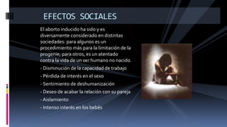 El aborto inducido ha sido y es
diversamente considerado en distintas
sociedades: para algunos es un
procedimiento más para la limitación de la
progenie; para otros, es un atentado
contra la vida de un ser humano no nacido.
- Disminución de la capacidad de trabajo
- Pérdida de interés en el sexo
- Sentimiento de deshumanización
- Deseo de acabar la relación con su pareja
- Aislamiento
- Intenso interés en los bebés
EFECTOS SOCIALES
 
