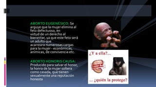 ABORTO EUGENÉSICO: Se
arguye que la mujer elimina al
feto defectuoso, en
virtud de un derecho al
bienestar, ya que este feto será
un adulto que
acarreara numerosas cargas
para la mujer - económicas,
anímicas, de convivencia etc.
ABORTO HONORIS CAUSA:
Producido para salvar el honor,
la honra de la mujer soltera
como casada, que tienen
sexualmente una reputación
honesta
 