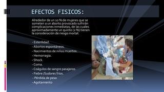 Alrededor de un 10 % de mujeres que se
someten a un aborto provocado sufrirán
complicaciones inmediatas, de las cuales
aproximadamente un quinto (2 %) tienen
la consideración de riesgo mortal.
- Esterilidad.
- Abortos espontáneos.
- Nacimientos de niños muertos.
- Hemorragia.
- Shock.
- Coma.
- Coágulos de sangre pasajeros.
- Fiebre /Sudores fríos.
- Pérdida de peso
- Agotamiento
EFECTOS FISICOS:
 