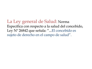 La Ley general de Salud: Norma
Específica con respecto a la salud del concebido,
Ley Nº 26842 que señala: “...El concebido es
sujeto de derecho en el campo de salud”.
 