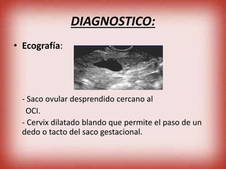 DIAGNOSTICO:
• Ecografía:
- Saco ovular desprendido cercano al
OCI.
- Cervix dilatado blando que permite el paso de un
dedo o tacto del saco gestacional.
 