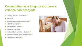 Consequências a longo prazo para a
criança não desejada
 doença e morte prematura[51]
 pobreza
 problemas de desenvolvimento[51]
 abandono escolar[52]
 delinquência juvenil[53]
 abuso de menores
 instabilidade familiar e divórcio[54]
 necessidade de apoio psiquiátrico[54]
 falta de autoestima[55]
 