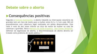 Debate sobre o aborto
Consequências positivas
Segundo o Instituto Guttmacher, o aborto induzido ou interrupção voluntária da
gravidez tem um risco de morte para a mulher entre 0,2 a 1,2 em cada 100 mil
procedimentos com cobertura legal realizados em países desenvolvidos. Este
valor é mais de dez vezes inferior ao risco de morte da mulher no caso de
continuar a gravidez. Para o Ministro da Saúde brasileiro, José Gomes Temporão,
defensor da legalização do aborto, a descriminalização do aborto deveria ser
tratada como problema de saúde pública.[81]
 