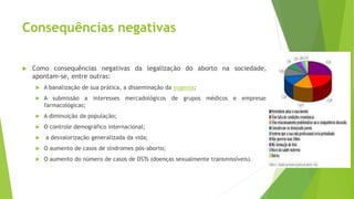 Consequências negativas
 Como consequências negativas da legalização do aborto na sociedade,
apontam-se, entre outras:
 A banalização de sua prática, a disseminação da eugenia;
 A submissão a interesses mercadológicos de grupos médicos e empresas
farmacológicas;
 A diminuição da população;
 O controle demográfico internacional;
 a desvalorização generalizada da vida;
 O aumento de casos de síndromes pós-aborto;
 O aumento do número de casos de DSTs (doenças sexualmente transmissíveis).
 
