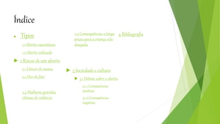Índice
 Tipos
1.1 Aborto espontâneo
1.2 Aborto induzido
 2 Riscos de um aborto
2.1 Câncer de mama
2.2 Dor do feto
2.4 Mulheres grávidas
vítimas de violência
2.5 Consequências a longo
prazo para a criança não
desejada
 3 Sociedade e cultura
 5.1 Debate sobre o aborto
5.1.1 Consequências
positivas
5.1.2 Consequências
negativas
4 Bibliografia
 