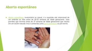 Aborto espontâneo
 Aborto espontâneo, involuntário ou casual, é a expulsão não intencional de
um embrião ou feto antes de 20-22 semanas de idade gestacional. Uma
gravidez que termina antes de 37 semanas de idade gestacional que resulta
em um recém-nascido vivo é conhecida como parto prematuro ou pré-termo
 