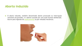 Aborto induzido
 O aborto induzido, também denominado aborto provocado ou interrupção
voluntária da gravidez, é o aborto causado por uma ação humana deliberada.
Ocorre pela ingestão de medicamentos ou por métodos mecânicos.
 
