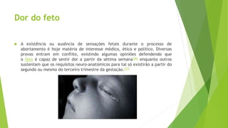 Dor do feto
 A existência ou ausência de sensações fetais durante o processo de
abortamento é hoje matéria de interesse médico, ético e político. Diversas
provas entram em conflito, existindo algumas opiniões defendendo que
o feto é capaz de sentir dor a partir da sétima semana[36] enquanto outros
sustentam que os requisitos neuro-anatómicos para tal só existirão a partir do
segundo ou mesmo do terceiro trimestre da gestação.[37]
 