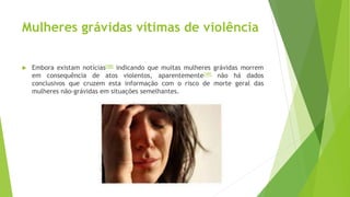 Mulheres grávidas vítimas de violência
 Embora existam notícias[48] indicando que muitas mulheres grávidas morrem
em consequência de atos violentos, aparentemente[49] não há dados
conclusivos que cruzem esta informação com o risco de morte geral das
mulheres não-grávidas em situações semelhantes.
 