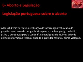 Legislação portuguesa sobre o aborto
A lei 6/84 veio permitir a realização da interrupção voluntária da
gravidez nos casos de perigo de vida para a mulher, perigo de lesão
grave e duradoura para a saúde física e psíquica da mulher, quando
existe malformação fetal ou quando a gravidez resultou duma violação.
6- Aborto e Legislação
 