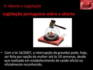 6- Aborto e Legislação
• Com a lei 16/2007, a interrupção da gravidez pode, hoje,
ser feita por opção da mulher até às 10 semanas, desde
que realizado em estabelecimento de saúde oficial ou
oficialmente reconhecido.
Legislação portuguesa sobre o aborto
 